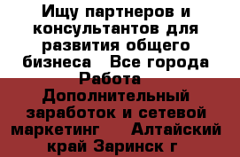 Ищу партнеров и консультантов для развития общего бизнеса - Все города Работа » Дополнительный заработок и сетевой маркетинг   . Алтайский край,Заринск г.